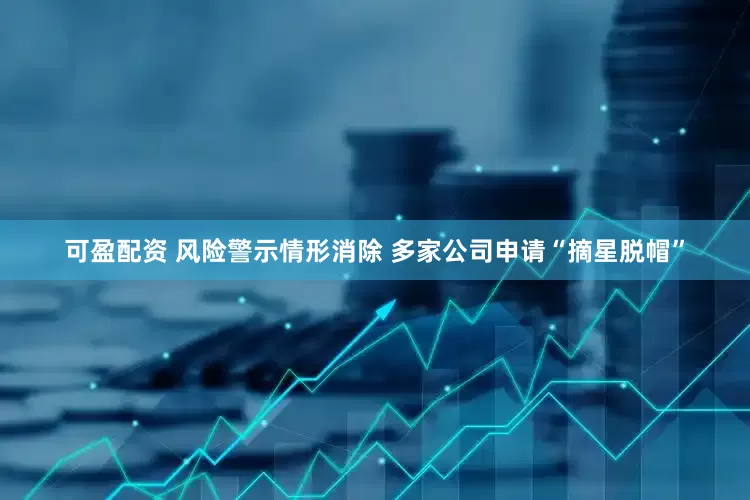 可盈配资 风险警示情形消除 多家公司申请“摘星脱帽”