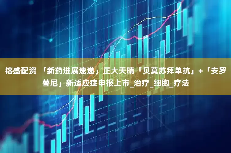 镕盛配资 「新药进展速递」正大天晴「贝莫苏拜单抗」+「安罗替尼」新适应症申报上市_治疗_细胞_疗法