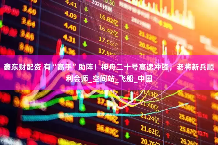 鑫东财配资 有“高手”助阵！神舟二十号高速冲锋，老将新兵顺利会师_空间站_飞船_中国