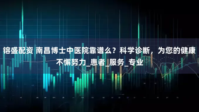 镕盛配资 南昌博士中医院靠谱么？科学诊断，为您的健康不懈努力_患者_服务_专业