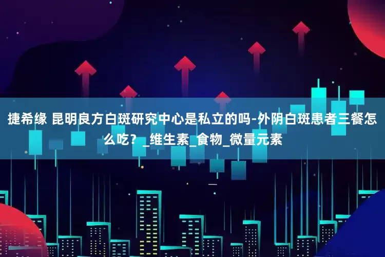 捷希缘 昆明良方白斑研究中心是私立的吗-外阴白斑患者三餐怎么吃？_维生素_食物_微量元素