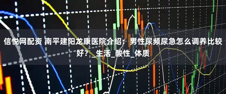 信悦网配资 南平建阳龙康医院介绍：男性尿频尿急怎么调养比较好？_生活_酸性_体质