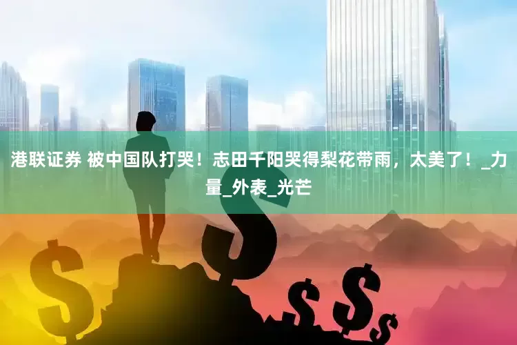 港联证券 被中国队打哭！志田千阳哭得梨花带雨，太美了！_力量_外表_光芒