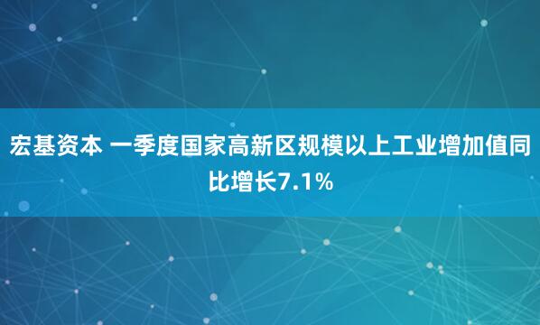 宏基资本 一季度国家高新区规模以上工业增加值同比增长7.1%
