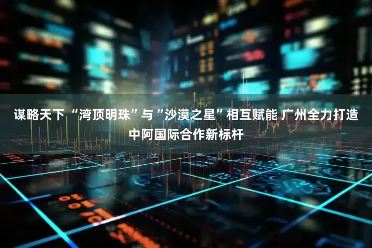 谋略天下 “湾顶明珠”与“沙漠之星”相互赋能 广州全力打造中阿国际合作新标杆