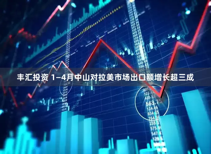 丰汇投资 1—4月中山对拉美市场出口额增长超三成