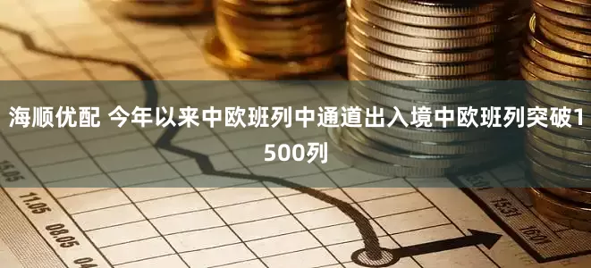 海顺优配 今年以来中欧班列中通道出入境中欧班列突破1500列