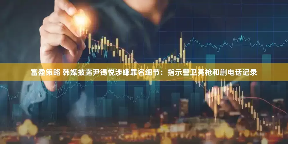 富盈策略 韩媒披露尹锡悦涉嫌罪名细节：指示警卫亮枪和删电话记录