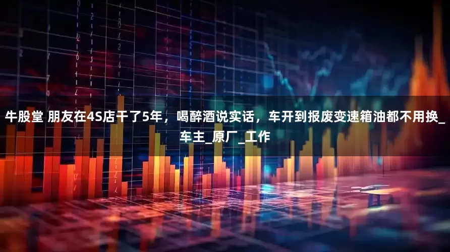 牛股堂 朋友在4S店干了5年，喝醉酒说实话，车开到报废变速箱油都不用换_车主_原厂_工作