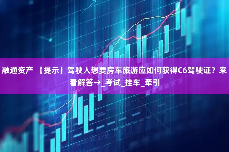 融通资产 【提示】驾驶人想要房车旅游应如何获得C6驾驶证？来看解答→_考试_挂车_牵引