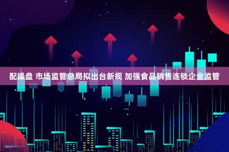 配操盘 市场监管总局拟出台新规 加强食品销售连锁企业监管