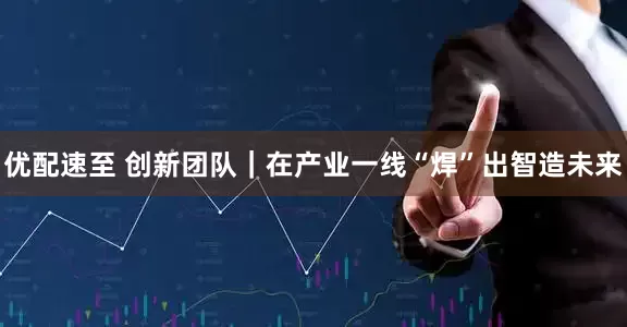 优配速至 创新团队｜在产业一线“焊”出智造未来