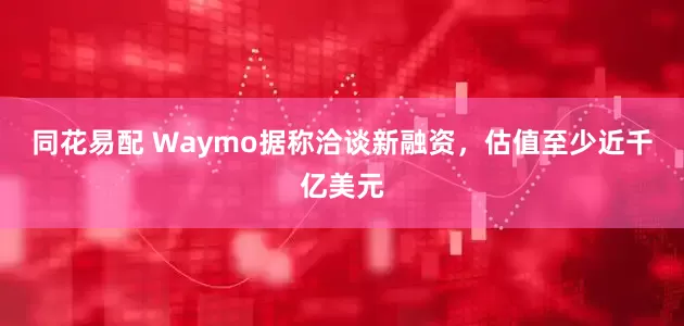 同花易配 Waymo据称洽谈新融资，估值至少近千亿美元