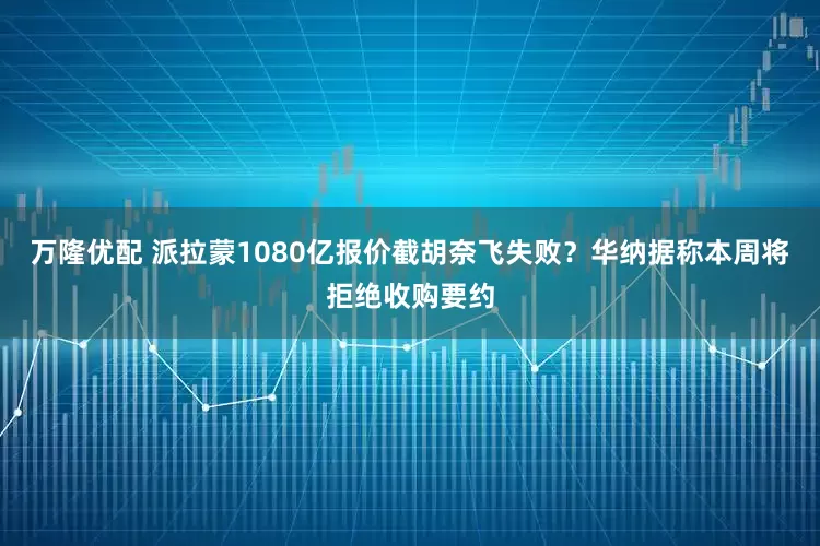 万隆优配 派拉蒙1080亿报价截胡奈飞失败？华纳据称本周将拒绝收购要约