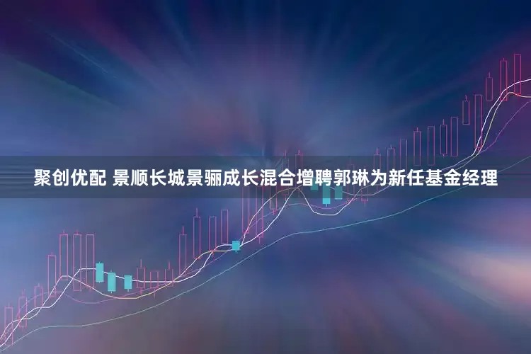 聚创优配 景顺长城景骊成长混合增聘郭琳为新任基金经理