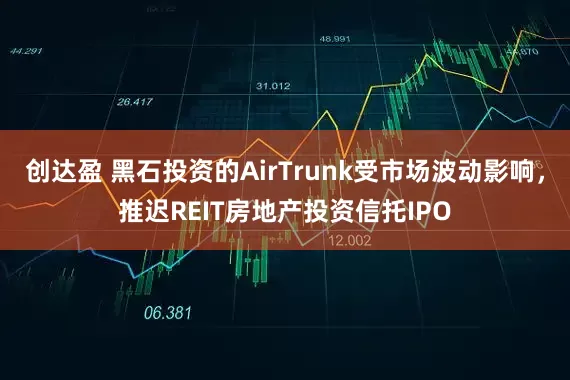 创达盈 黑石投资的AirTrunk受市场波动影响，推迟REIT房地产投资信托IPO